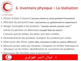 6. Inventaire physique – La réalisation
1. Choisir la date à l’avance (aucune entrée ou sortie pendant l’inventaire)
2. Affection du personnel (min. 2 personnes, ex. gestionnaire et superviseur )
3. Ranger l’entrepôt et les produits: “premier périmé, premier sorti ‘’
retirés les périmés ou détériorés (remplir fiche de stock!).
s’assurer que les boîtes, les dates sont bien visibles.
4. Dénombrement des produits :Compter les produits par unités
5. Mise à jour des fiches: (noter date, inventaire et Qté en couleur différent).
6. Mesures prises suite aux résultats: Comparer et vérifier théorique et
physique sur les fiches, identification et correction du problème.
7. Discussion des résultats avec le personnel.

‫• الهل ل المحمر الجزائري‬

 