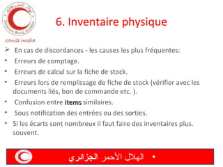6. Inventaire physique
En cas de discordances - les causes les plus fréquentes:
Erreurs de comptage.
Erreurs de calcul sur la fiche de stock.
Erreurs lors de remplissage de fiche de stock (vérifier avec les
documents liés, bon de commande etc. ).
• Confusion entre items similaires.
• Sous notification des entrées ou des sorties.
• Si les écarts sont nombreux il faut faire des inventaires plus.
souvent.

•
•
•

‫• الهل ل المحمر الجزائري‬

 