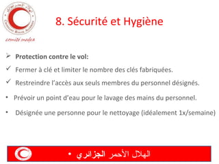 8. Sécurité et Hygiène
 Protection contre le vol:
 Fermer à clé et limiter le nombre des clés fabriquées.
 Restreindre l’accès aux seuls membres du personnel désignés.
• Prévoir un point d’eau pour le lavage des mains du personnel.
•

Désignée une personne pour le nettoyage (idéalement 1x/semaine)

• ‫الهل ل المحمر الجزائري‬

 