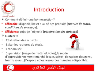 Introduction
 Comment définir une bonne gestion?
• Efficacité: disponibilité et qualité des produits (rupture de stock,
conditions de stockage).
• Efficience: coût de l’objectif (péremption des surstock)
 L’intérêt?
• Réalisation des activités.
• Eviter les ruptures de stock.
• Economiser.
• Supervision (usage de matériel, voles),le mode
d’approvisionnement (marché locale, saisie , donations des gens ,
fournisseurs ..)L’espace et les ressources humaines disponible.

‫الهل ل المحمر الجزائري‬

 