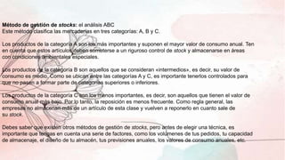 Método de gestión de stocks: el análisis ABC
Este método clasifica las mercaderías en tres categorías: A, B y C.
Los productos de la categoría A son los más importantes y suponen el mayor valor de consumo anual. Ten
en cuenta que estos artículos deben someterse a un riguroso control de stock y almacenarse en áreas
con condiciones ambientales especiales.
Los productos de la categoría B son aquellos que se consideran «intermedios», es decir, su valor de
consumo es medio. Como se ubican entre las categorías A y C, es importante tenerlos controlados para
que no pasen a formar parte de categorías superiores o inferiores.
Los productos de la categoría C son los menos importantes, es decir, son aquellos que tienen el valor de
consumo anual más bajo. Por lo tanto, la reposición es menos frecuente. Como regla general, las
empresas no almacenan más de un artículo de esta clase y vuelven a reponerlo en cuanto sale de
su stock.
Debes saber que existen otros métodos de gestión de stocks, pero antes de elegir una técnica, es
importante que tengas en cuenta una serie de factores, como los volúmenes de tus pedidos, tu capacidad
de almacenaje, el diseño de tu almacén, tus previsiones anuales, los valores de consumo anuales, etc.
 