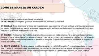 COMO SE MANEJA UN KARDEX:
Por este método la tarjeta de kardex se maneja así:
EN ENTRADAS: Se registra igual que en el método de promedio ponderado.
EN SALIDAS: Para determinar el costo por registrarse en esta columna, primero se traza una línea para conocer
los niveles de costos de los saldos anteriores; luego se registra el movimiento teniendo en cuenta que la primera
mercancía que entró, es la primera que sale.
EN SALDOS: A diferencia del método de promedio ponderado, en cada columna no se agrupan las existencias
de cada entrada, excepto cuando tengan el mismo costo, de lo contrario se presentan en niveles por cada precio
de costo, el cual se mantiene hasta que la existencia se agote. El valor de la existencia se obtiene al sumar los
niveles del último saldo.
EL COSTO UNITARIO: Se determina de igual forma que en el método Promedio Ponderado (se divide el costo
total C, entre la cantidad total Q, de la columna de saldos); se diferencia en que eso se hace por cada nivel y se
presentan generalmente varios costos unitarios correspondientes al último saldo; es decir, un costo unitario
diferente por cada nivel.
 