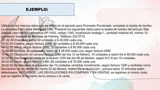 EJEMPLO:
Utilizando los mismos datos que se utilizó en el ejemplo para Promedio Ponderado, complete la tarjeta de kardex.
La empresa Distri-sillas Meléndez Ltda. Presenta los siguientes datos para la tarjeta de kardex del artículo Silla
plástica color blanco, referencia SP-1430, código 1345, localización bodega 1, cantidad máxima 40, minina 10,
proveedor Industria de Muebles de Palmira. Teléfono 332 5710
01-02-50 Inventario Inicial 40 unidades a $ 40.000 cada una.
05.02.50 Compra, según factura 2050, 20 unidades a $ 45.000 cada una.
08-02-50 Venta, según factura 1250, 10 unidades a $ 60.000 cada una.
12-02-50 Compra, 30 unidades a razón de $ 48.000 cada una, según factura 2080
15-02.50 Devolución en compra factura 2080 del día 12 de febrero, 10 unidades a razón De $ 48.000 cada una.
22-02.50 Devolución en venta de la factura 1250 del día 08 de febrero, según N C # por 10 unidades.
26-02-50 Venta, según factura 1380. 65 unidades a $ 70.000 cada una.
28-02-50 Se Devuelve al proveedor las 10 unidades vendidas inicialmente, según factura 1250 y recibidas como
Devolución de un cliente con fecha 22 de febrero, motivo De la devolución - porque estos 10 artículos están
defectuosos. RECUERDE; LAS DEVOLUCIONES EN COMPRAS Y EN VENTAS, se registran al mismo costo
que se registró al momento de la compra o la venta.
 
