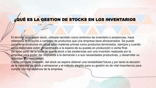¿QUÉ ES LA GESTION DE STOCKS EN LOS INVENTARIOS
El término anglosajón stock, utilizado también como sinónimo de inventario o existencias, hace
referencia al conjunto o cantidad de productos que una empresa tiene almacenados. Se puede
considerar productos en stock tanto materias primas como productos terminados, siempre y cuando
estos materiales estén almacenados a la espera de su puesta en producción o venta final.
Se debe partir de la base de que el stock o las existencias son una inversión realizada por la
empresa para poder dar respuesta a la demanda o a sus necesidades productivas, y desarrollar su
actividad con normalidad.
Como con toda inversión, del stock se espera obtener una rentabilidad futura y por tanto la decisión
de la cantidad de stock a almacenar y el método elegido para su gestión es de vital importancia para
cumplir con los objetivos de la empresa.
 