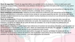 Stock de seguridad: El stock de seguridad define una cantidad mínima de producto a tener en stock para cubrir
situaciones excepcionales o imprevistas como retrasos. El stock de seguridad sirve para evitar incurrir en una ruptura
de stock.
Stock en tránsito o en curso: Se considera stock en tránsito a las existencias que se encuentran en algunos de los
procesos internos de la empresa: proceso productivo, embalaje, envío y entrega, etc.
Stock estacional o de temporada: Hablamos de stock estacional al referirnos a las mercancías que se tienen en
stock en previsión de un incremento concreto de las ventas en una época específica del año. Uno de los más claros
ejemplos de stock estacional es el que deben realizar muchas empresas de consumo en sus almacenes en los meses
previos a la Navidad.
Stock de recuperación: El stock de recuperación lo forman los productos con una segunda vida y que por sus
características pueden ser reutilizados totalmente o en parte. Son existencias que anteriormente han salido de la
empresa y por tanto han dejado de ser parte del stock de la bodeba. Es un tipo de stock muy relacionado con
el concepto de logística inversa.
Stock muerto o inactivo: El stock muerto hace referencia al inventario de mercancías obsoletas y que no pueden ser
comercializadas ni reutilizadas y que, por tanto, deben ser desechadas del almacén. Por ejemplo, un exceso de stock
de productos perecederos puede generar lo que consideramos stock muerto.
Stock especulativo: Se denomina stock especulativo al acopio de mayores cantidades de existencias de las
necesarias en la operativa habitual del almacén ante la previsión especulativa de que las ventas o el precio de un
producto va a crecer en el futuro próximo, y por tanto aprovechar esa situación.
 