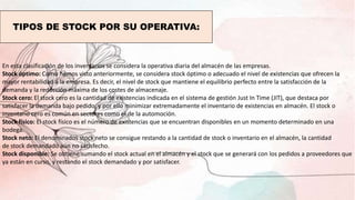 TIPOS DE STOCK POR SU OPERATIVA:
En esta clasificación de los inventarios se considera la operativa diaria del almacén de las empresas.
Stock óptimo: Como hemos visto anteriormente, se considera stock óptimo o adecuado el nivel de existencias que ofrecen la
mayor rentabilidad a la empresa. Es decir, el nivel de stock que mantiene el equilibrio perfecto entre la satisfacción de la
demanda y la reducción máxima de los costes de almacenaje.
Stock cero: El stock cero es la cantidad de existencias indicada en el sistema de gestión Just In Time (JIT), que destaca por
satisfacer la demanda bajo pedido, y por ello minimizar extremadamente el inventario de existencias en almacén. El stock o
inventario cero es común en sectores como el de la automoción.
Stock físico: El stock físico es el número de existencias que se encuentran disponibles en un momento determinado en una
bodega.
Stock neto: El denominados stock neto se consigue restando a la cantidad de stock o inventario en el almacén, la cantidad
de stock demandado aún no satisfecho.
Stock disponible: Se obtiene sumando el stock actual en el almacén y el stock que se generará con los pedidos a proveedores que
ya están en curso, y restando el stock demandado y por satisfacer.
 