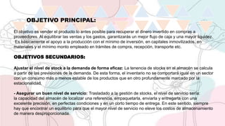 OBJETIVO PRINCIPAL:
El objetivo es vender el producto lo antes posible para recuperar el dinero invertido en compras a
proveedores. Al equilibrar las ventas y los gastos, garantizarás un mejor flujo de caja y una mayor liquidez.
Es básicamente el apoyo a la producción con el mínimo de inversión, en capitales inmovilizados, en
materiales y el mínimo monto empleado en trámites de compra, recepción, transporte etc.
OBJETIVOS SECUNDARIOS:
Ajustar el nivel de stock a la demanda de forma eficaz: La tenencia de stocks en el almacén se calcula
a partir de las previsiones de la demanda. De esta forma, el inventario no se comportará igual en un sector
con un consumo más o menos estable de los productos que en otro profundamente marcado por la
estacionalidad.
- Asegurar un buen nivel de servicio: Trasladado a la gestión de stocks, el nivel de servicio sería:
la capacidad del almacén de localizar una referencia, empaquetarla, enviarla y entregarla con una
excelente precisión, en perfectas condiciones y en un corto tiempo de entrega. En este sentido, siempre
hay que encontrar un equilibrio para que el mayor nivel de servicio no eleve los costos de almacenamiento
de manera desproporcionada.
 
