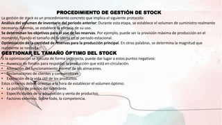PROCEDIMIENTO DE GESTIÓN DE STOCK
La gestión de stock es un procedimiento concreto que implica el siguiente protocolo:
Análisis del volumen de inventario del periodo anterior: Durante esta etapa, se establece el volumen de suministro realmente
necesario. Además, se establece la eficacia de su uso.
Se determinan los objetivos para el uso de las reservas. Por ejemplo, puede ser la provisión máxima de producción en el
momento, fijando el tamaño de la oferta en el periodo estacional.
Optimización de la cantidad de reservas para la producción principal. En otras palabras, se determina la magnitud que
realmente se necesita.
GESTIONAR EL TAMAÑO ÓPTIMO DEL STOCK
Si la optimización se ejecuta de forma incorrecta, puede dar lugar a estos puntos negativos:
• Ausencia de fondos para respaldar la producción que está en circulación.
• Alteración del funcionamiento normal de los almacenes.
• Reclamaciones de clientes y consumidores.
• Expiración de la vida útil de los productos.
Estos criterios deben orientar a la hora de establecer el volumen óptimo:
• La política de precios del fabricante.
• Especificidades de la adquisición y venta de productos.
• Factores externos. Sobre todo, la competencia.
 