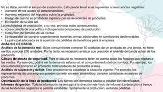 No se debe permitir el exceso de existencias. Esto puede llevar a las siguientes consecuencias negativas:
• Aumento de los costes de almacenamiento.
• Aumento excesivo del impuesto sobre la propiedad.
• Riesgo de que no se produzcan ingresos por los excedentes de productos.
• Expiración de la vida útil.
La insuficiencia de producción, a su vez, provoca estas consecuencias:
• consecuencia de una política inSuspensión del proceso de producción.
• Reducción del tamaño de las ventas.
• La necesidad de comprar urgentemente materias primas adicionales en condiciones desfavorables.
• La principal adecuada es la aparición de pérdidas de beneficios para la empresa.
ANÁLISIS DE DATOS
Análisis de la demanda real: Si los consumidores compran 50 unidades de un producto en una tienda, no tiene
sentido comprar 200 unidades. Por lo tanto, es necesario analizar con precisión el nivel de demanda actual de los
productos.
Cálculo de stocks de seguridad: Para el cálculo es necesario tener en cuenta todos los factores que afectan a
las ventas. Por ejemplo, podría ser la demanda estacional, el comportamiento del consumidor. Por ejemplo, los
consumidores compran en promedio 1000 unidades de productos al mes.
Análisis de superávit y déficit: Este procedimiento establece la situación vigente. Por ejemplo, los
representantes de una empresa pueden cometer un error sistemático: comprar cantidades excesivas de
productos.
Optimización de la línea de productos: Los bienes con demanda caótica o estable son identificados.
Informes de gestión: Toda la información se entrega a la dirección en modo de informe. La detección a tiempo
de las tendencias negativas le permite estabilizar rápidamente la producción, evitando pérdidas.
 