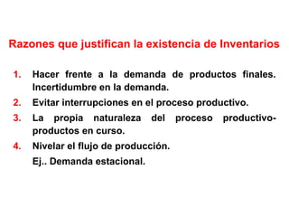 Razones que justifican la existencia de Inventarios Hacer frente a la demanda de productos finales. Incertidumbre en la demanda. Evitar interrupciones en el proceso productivo. La propia naturaleza del proceso productivo-productos en curso. Nivelar el flujo de producción. Ej.. Demanda estacional. 
