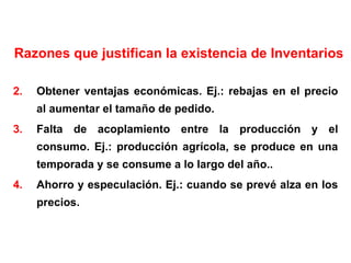 Razones que justifican la existencia de Inventarios Obtener ventajas económicas. Ej.: rebajas en el precio al aumentar el tamaño de pedido. Falta de acoplamiento entre la producción y el consumo. Ej.: producción agrícola, se produce en una temporada y se consume a lo largo del año.. Ahorro y especulación. Ej.: cuando se prevé alza en los precios. 