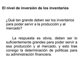 El nivel de inversión de los inventarios ¿Qué tan grande deben ser los inventarios para poder servir a la producción y al mercado? La respuesta es obvia, deben ser lo suficientemente grandes para poder servir a esa producción y al mercado, y esto trae consigo la determinación de políticas para su administración financiera. 