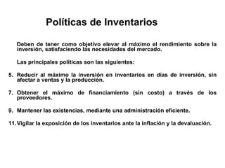 Políticas de Inventarios Deben de tener como objetivo elevar al máximo el rendimiento sobre la inversión, satisfaciendo las necesidades del mercado. Las principales políticas son las siguientes: Reducir al máximo la inversión en inventarios en días de inversión, sin afectar a ventas y la producción. Obtener el máximo de financiamiento (sin costo) a través de los proveedores. Mantener las existencias, mediante una administración eficiente. Vigilar la exposición de los inventarios ante la inflación y la devaluación. 