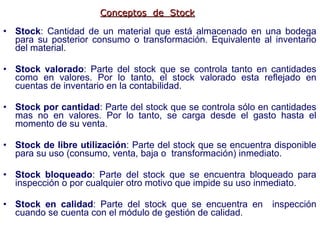 Stock : Cantidad de un material que está almacenado en una bodega para su posterior consumo o transformación. Equivalente al inventario del material. Stock valorado :   Parte del stock que se controla tanto en cantidades como en valores. Por lo tanto, el stock valorado esta reflejado en cuentas de inventario en la contabilidad. Stock por cantidad :   Parte del stock que se controla sólo en cantidades mas no en valores. Por lo tanto, se carga desde el gasto hasta el momento de su venta. Stock de libre utilización :   Parte del stock que se encuentra disponible para su uso (consumo, venta, baja o  transformación) inmediato. Stock bloqueado :   Parte del stock que se encuentra bloqueado para inspección o por cualquier otro motivo que impide su uso inmediato. Stock en calidad :  Parte del stock que se encuentra en  inspección cuando se cuenta con el módulo de gestión de calidad.  Conceptos  de  Stock 