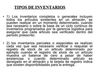 TIPOS DE INVENTARIOS 1) Los inventarios completos o generales incluyen todos los artículos existentes en un almacén, se pueden realizar en un momento determinado, cuando sea necesario o sobre la base de un ciclo continuo de inventarios programados por la gerencia logística para asegurar que cada articulo sea verificado dentro del periodo preescrito. 2) los inventarios parciales o especiales se realizan cada vez que sea necesario verificar o reajustar el registro de stock de un articulo determinado por ejemplo cuando el registro de stock de un articulo muestra un balance de cero a pesar de haber existencias o cuando determinado articulo es denegado en el almacén y la tarjeta de registro indica que existen disponibilidades para la entrega. 