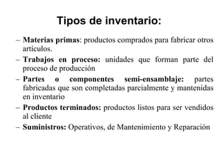 Tipos de inventario: Materias primas : productos comprados para fabricar otros artículos. Trabajos en proceso:  unidades que forman parte del proceso de producción Partes o componentes semi-ensamblaje:  partes fabricadas que son completadas parcialmente y mantenidas en inventario Productos terminados:  productos listos para ser vendidos al cliente Suministros:  Operativos, de Mantenimiento y Reparación 