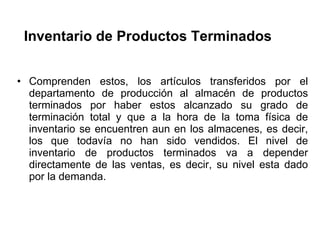 Inventario de Productos Terminados  Comprenden estos, los artículos transferidos por el departamento de producción al almacén de productos terminados por haber estos alcanzado su grado de terminación total y que a la hora de la toma física de inventario se encuentren aun en los almacenes, es decir, los que todavía no han sido vendidos. El nivel de inventario de productos terminados va a depender directamente de las ventas, es decir, su nivel esta dado por la demanda.  