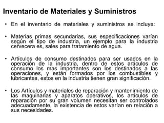 Inventario de Materiales y Suministros   En el inventario de materiales y suministros se incluye:  Materias primas secundarias, sus especificaciones varían según el tipo de industria, un ejemplo para la industria cervecera es, sales para tratamiento de agua.  Artículos de consumo destinados para ser usados en la operación de la industria, dentro de estos artículos de consumo los mas importantes son los destinados a las operaciones, y están formados por los combustibles y lubricantes, estos en la industria tienen gran significación.  Los Artículos y materiales de reparación y mantenimiento de las maquinarias y aparatos operativos, los artículos de reparación por su gran volumen necesitan ser controlados adecuadamente, la existencia de estos varían en relación a sus necesidades.  