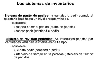 Los sistemas de inventarios Sistema de punto de pedido : la cantidad a pedir cuando el inventario baja hasta un nivel predeterminado. considera: cu á ndo hacer el pedido (punto de pedido) cu á nto pedir (cantidad a pedir) Sistema de revisión periódica:  Se introducen pedidos por cantidades variables a intervalos de tiempo  considera: Cu á nto pedir (cantidad a pedir) intervalo de tiempo entre pedidos (intervalo de tiempo de pedido) 