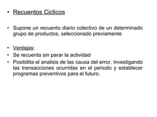 Recuentos Ciclicos Supone un recuento diario colectivo de un determinado grupo de productos, seleccionado previamente  Ventajas : Se recuenta sin parar la actividad Posibilita el analisis de las causa del error, investigando las transacciones ocurridas en el periodo y establecer programas preventivos para el futuro. 