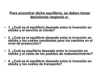 Para encontrar dicho equilibrio, se deben tomar decisiones respecto a:   1. ¿Cuál es el equilibrio deseado entre la inversión en stocks y el servicio al cliente?  2. ¿Cuál es el equilibrio deseado entre la inversión en stocks y los costos resultantes para los cambios en el nivel de producción? 3. ¿Cuál es equilibrio deseado entre la inversión en stocks y el costo de los pedidos de reabastecimiento?  4. ¿Cuál es el equilibrio deseado entre la inversión en stocks y los costos de transporte?  