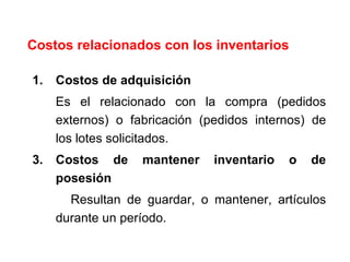 Costos relacionados con los inventarios Costos de adquisición Es el relacionado con la compra (pedidos externos) o fabricación (pedidos internos) de los lotes solicitados. Costos de mantener inventario o de posesión Resultan de guardar, o mantener, artículos durante un período.  