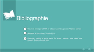 Bibliographie
Vaincre le stress par L’OGBL et la Ligue Luxembourgeoise d'Hygiène Mentale
Nouvelles de mon cœur n°1/mars 2013
Fleiszman, Nadine et Mona Marcy, No stress : respirez, vous n’êtes plus
stressé!, Éditions Dunod, 2004
1
2
3
 