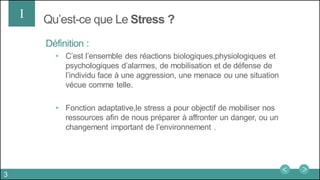 Qu’est-ce que Le Stress ?I
Définition :
• C’est l’ensemble des réactions biologiques,physiologiques et
psychologiques d’alarmes, de mobilisation et de défense de
l’individu face à une aggression, une menace ou une situation
vécue comme telle.
• Fonction adaptative,le stress a pour objectif de mobiliser nos
ressources afin de nous préparer à affronter un danger, ou un
changement important de l’environnement .
3
 
