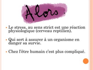  Le stress, au sens strict est une réaction
physiologique (cerveau reptilien).
 Qui sert à assurer à un organisme en
danger sa survie.
 Chez l’être humain c’est plus compliqué.
 