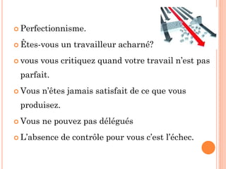  Perfectionnisme.
 Êtes-vous un travailleur acharné?
 vous vous critiquez quand votre travail n’est pas
parfait.
 Vous n’êtes jamais satisfait de ce que vous
produisez.
 Vous ne pouvez pas délégués
 L’absence de contrôle pour vous c’est l’échec.
 