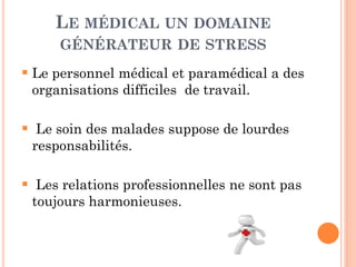 LE MÉDICAL UN DOMAINE
GÉNÉRATEUR DE STRESS
 Le personnel médical et paramédical a des
organisations difficiles de travail.
 Le soin des malades suppose de lourdes
responsabilités.
 Les relations professionnelles ne sont pas
toujours harmonieuses.
 