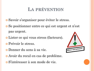 LA PRÉVENTION
 Savoir s’organiser pour éviter le stress.
 Se positionner entre ce qui est urgent et n’est
pas urgent.
 Lister ce qui vous stress (facteurs).
 Prévoir le stress.
 Donner du sens à sa vie.
 Avoir du recul en cas de problème.
 S’intéresser à son mode de vie.
 