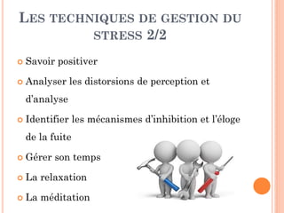 LES TECHNIQUES DE GESTION DU
STRESS 2/2
 Savoir positiver
 Analyser les distorsions de perception et
d’analyse
 Identifier les mécanismes d’inhibition et l’éloge
de la fuite
 Gérer son temps
 La relaxation
 La méditation
 