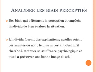 ANALYSER LES BIAIS PERCEPTIFS
 Des biais qui déforment la perception et empêche
l’individu de bien évaluer la situation.
 L’individu fournit des explications, qu’elles soient
pertinentes ou non ; le plus important c’est qu’il
cherche à atténuer sa souffrance psychologique et
aussi à préserver une bonne image de soi.
 