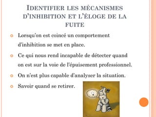 IDENTIFIER LES MÉCANISMES
D’INHIBITION ET L’ÉLOGE DE LA
FUITE
 Lorsqu’on est coincé un comportement
d’inhibition se met en place.
 Ce qui nous rend incapable de détecter quand
on est sur la voie de l’épuisement professionnel.
 On n’est plus capable d’analyser la situation.
 Savoir quand se retirer.
 