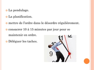  La pendulage.
 La planification.
 mettre de l’ordre dans le désordre régulièrement.
 consacrer 10 à 15 minutes par jour pour se
maintenir en ordre.
 Déléguer les taches.
 