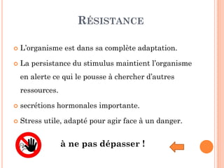 RÉSISTANCE
 L’organisme est dans sa complète adaptation.
 La persistance du stimulus maintient l’organisme
en alerte ce qui le pousse à chercher d’autres
ressources.
 secrétions hormonales importante.
 Stress utile, adapté pour agir face à un danger.
à ne pas dépasser !
 
