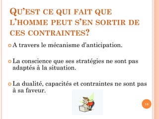 QU’EST CE QUI FAIT QUE
L’HOMME PEUT S’EN SORTIR DE
CES CONTRAINTES?
 A travers le mécanisme d’anticipation.
 La conscience que ses stratégies ne sont pas
adaptés à la situation.
 La dualité, capacités et contraintes ne sont pas
à sa faveur.
18
 