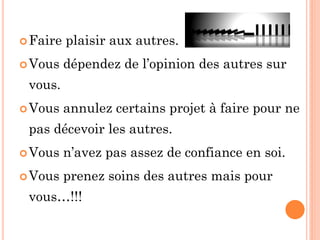 Faire plaisir aux autres.
Vous dépendez de l’opinion des autres sur
vous.
Vous annulez certains projet à faire pour ne
pas décevoir les autres.
Vous n’avez pas assez de confiance en soi.
Vous prenez soins des autres mais pour
vous…!!!
 
