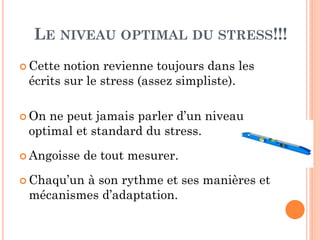 LE NIVEAU OPTIMAL DU STRESS!!!
 Cette notion revienne toujours dans les
écrits sur le stress (assez simpliste).
 On ne peut jamais parler d’un niveau
optimal et standard du stress.
 Angoisse de tout mesurer.
 Chaqu’un à son rythme et ses manières et
mécanismes d’adaptation.
 