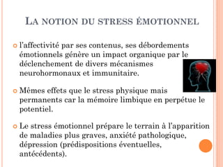 LA NOTION DU STRESS ÉMOTIONNEL
 l’affectivité par ses contenus, ses débordements
émotionnels génère un impact organique par le
déclenchement de divers mécanismes
neurohormonaux et immunitaire.
 Mêmes effets que le stress physique mais
permanents car la mémoire limbique en perpétue le
potentiel.
 Le stress émotionnel prépare le terrain à l’apparition
de maladies plus graves, anxiété pathologique,
dépression (prédispositions éventuelles,
antécédents).
 