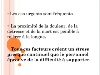  Les cas urgents sont fréquents.
 La proximité de la douleur, de la
détresse et de la mort est pénible à
tolérer à la longue.
 Tous ces facteurs créent un stress
presque continuel que le personnel
éprouve de la difficulté à supporter.
 