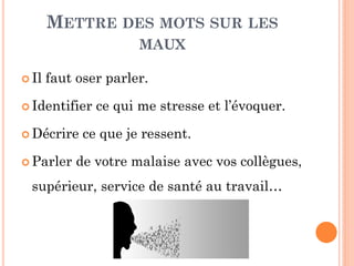 METTRE DES MOTS SUR LES
MAUX
 Il faut oser parler.
 Identifier ce qui me stresse et l’évoquer.
 Décrire ce que je ressent.
 Parler de votre malaise avec vos collègues,
supérieur, service de santé au travail…
 