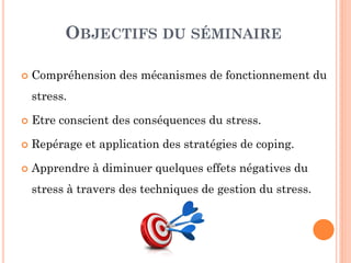 OBJECTIFS DU SÉMINAIRE
 Compréhension des mécanismes de fonctionnement du
stress.
 Etre conscient des conséquences du stress.
 Repérage et application des stratégies de coping.
 Apprendre à diminuer quelques effets négatives du
stress à travers des techniques de gestion du stress.
 