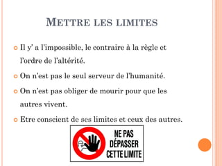 METTRE LES LIMITES
 Il y’ a l’impossible, le contraire à la règle et
l’ordre de l’altérité.
 On n’est pas le seul serveur de l’humanité.
 On n’est pas obliger de mourir pour que les
autres vivent.
 Etre conscient de ses limites et ceux des autres.
 