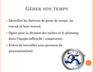GÉRER SON TEMPS
 Identifier les facteurs de perte de temps, au
travail et hors travail.
 Opter pour la division des taches et le planning
dans l’équipe.(officielle / compromis).
 Eviter de travailler sous pression (la
procrastination).
 
