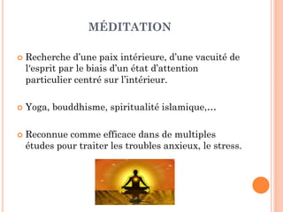 MÉDITATION
 Recherche d’une paix intérieure, d’une vacuité de
lʹesprit par le biais d’un état d’attention
particulier centré sur l’intérieur.
 Yoga, bouddhisme, spiritualité islamique,…
 Reconnue comme efficace dans de multiples
études pour traiter les troubles anxieux, le stress.
 