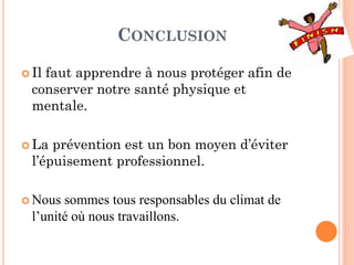 CONCLUSION
 Il faut apprendre à nous protéger afin de
conserver notre santé physique et
mentale.
 La prévention est un bon moyen d’éviter
l’épuisement professionnel.
 Nous sommes tous responsables du climat de
l’unité où nous travaillons.
 