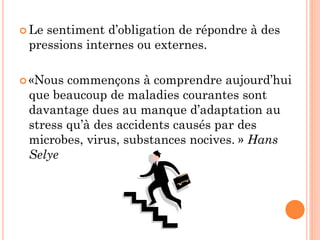  Le sentiment d’obligation de répondre à des
pressions internes ou externes.
 «Nous commençons à comprendre aujourd’hui
que beaucoup de maladies courantes sont
davantage dues au manque d’adaptation au
stress qu’à des accidents causés par des
microbes, virus, substances nocives. » Hans
Selye
 