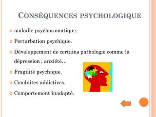 CONSÉQUENCES PSYCHOLOGIQUE
 maladie psychosomatique.
 Perturbation psychique.
 Développement de certains pathologie comme la
dépression , anxiété…
 Fragilité psychique.
 Conduites addictives.
 Comportement inadapté.
 